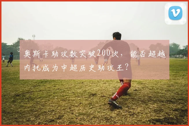 奥斯卡助攻数突破200次,能否超越内托成为中超历史助攻王?