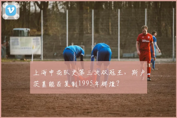 上海申花队史第三次双冠王，斯卢茨基能否复制1995年辉煌？