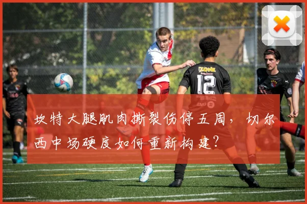 坎特大腿肌肉撕裂伤停五周,切尔西中场硬度如何重新构建?