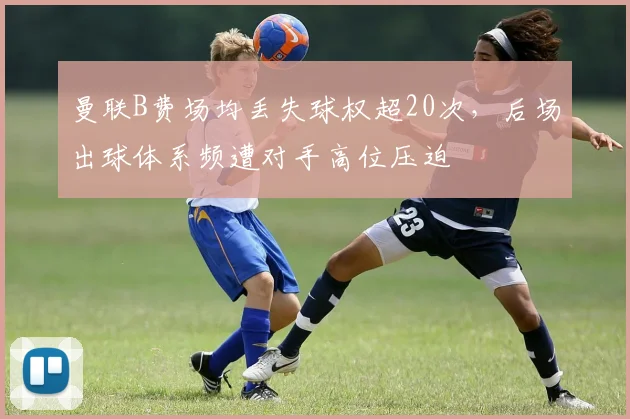 曼联B费场均丢失球权超20次,后场出球体系频遭对手高位压迫