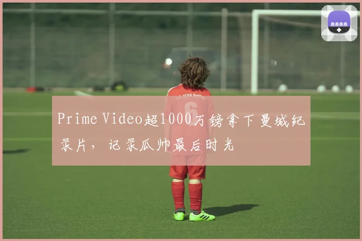 Prime Video超1000万镑拿下曼城纪录片,记录瓜帅最后时光