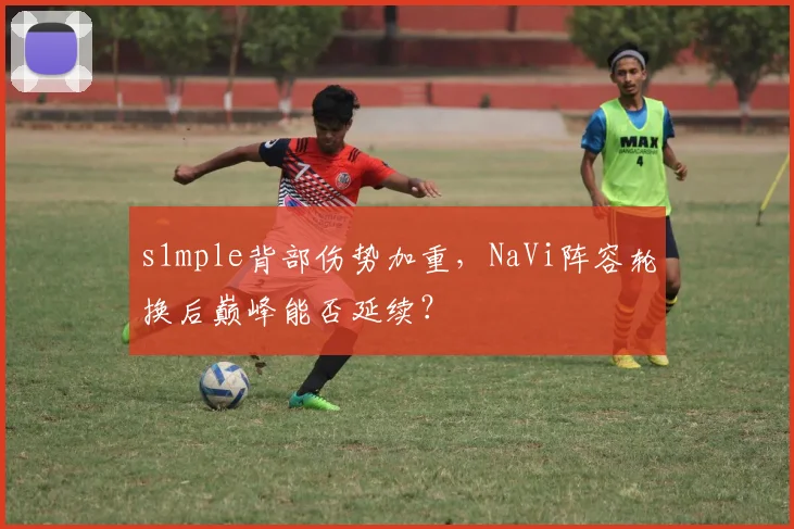 s1mple背部伤势加重，NaVi阵容轮换后巅峰能否延续？